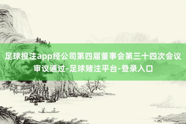 足球投注app经公司第四届董事会第三十四次会议审议通过-足球赌注平台-登录入口