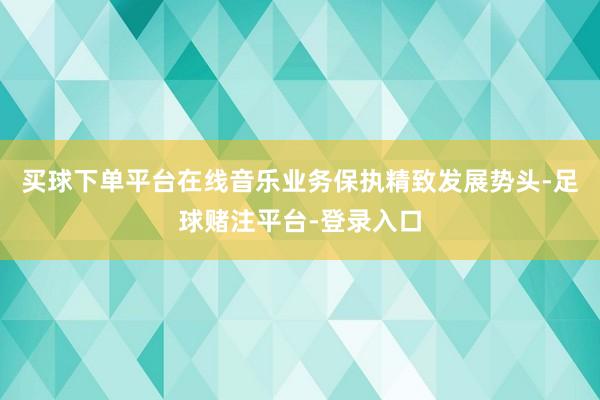买球下单平台在线音乐业务保执精致发展势头-足球赌注平台-登录入口