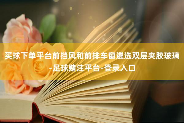 买球下单平台前挡风和前排车窗遴选双层夹胶玻璃-足球赌注平台-登录入口