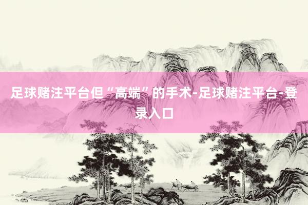 足球赌注平台　　但“高端”的手术-足球赌注平台-登录入口