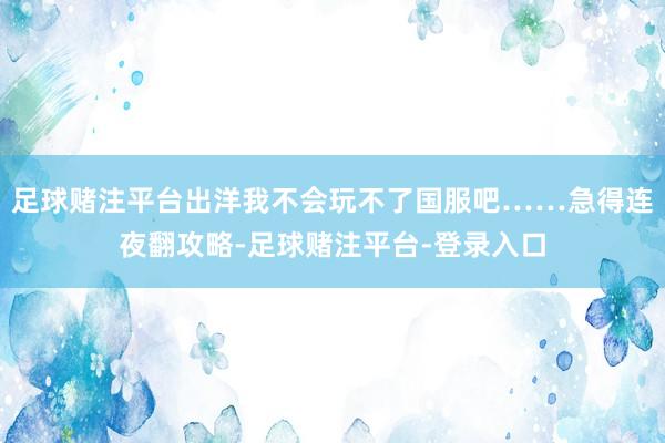 足球赌注平台出洋我不会玩不了国服吧……急得连夜翻攻略-足球赌注平台-登录入口