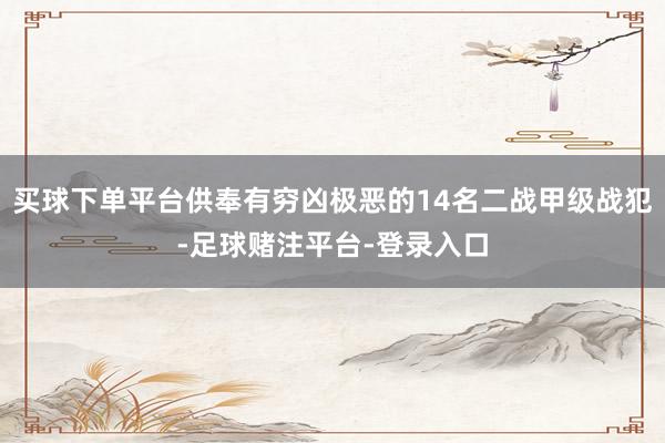 买球下单平台供奉有穷凶极恶的14名二战甲级战犯-足球赌注平台-登录入口