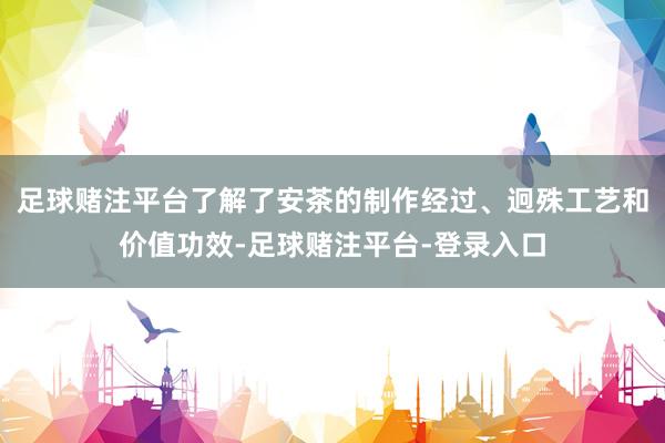 足球赌注平台了解了安茶的制作经过、迥殊工艺和价值功效-足球赌注平台-登录入口
