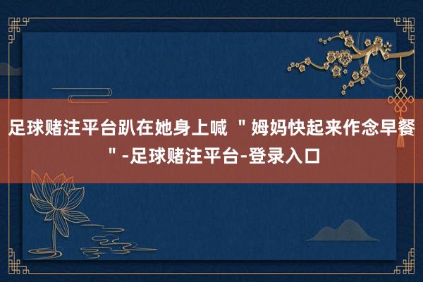 足球赌注平台趴在她身上喊 ＂姆妈快起来作念早餐＂-足球赌注平台-登录入口