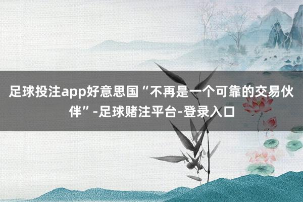 足球投注app好意思国“不再是一个可靠的交易伙伴”-足球赌注平台-登录入口