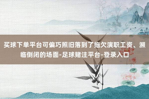 买球下单平台可偏巧照旧落到了拖欠演职工资、濒临倒闭的场面-足球赌注平台-登录入口