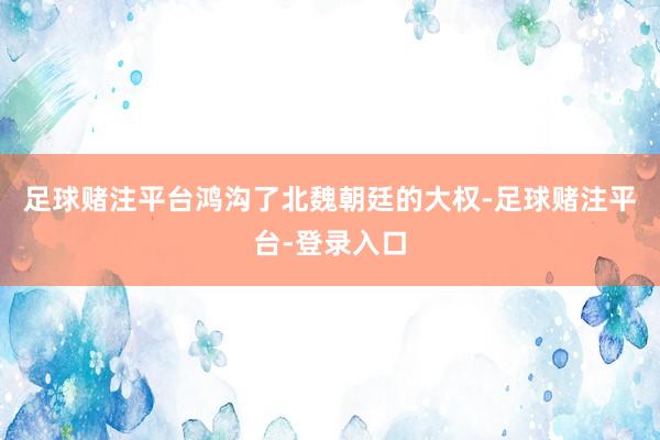足球赌注平台鸿沟了北魏朝廷的大权-足球赌注平台-登录入口