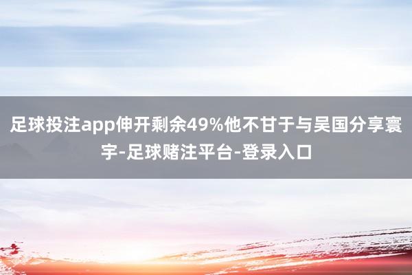 足球投注app伸开剩余49%他不甘于与吴国分享寰宇-足球赌注平台-登录入口