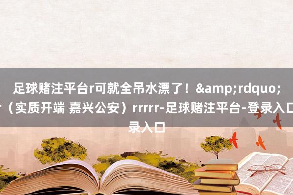 足球赌注平台r可就全吊水漂了！&rdquo;r（实质开端 嘉兴公安）rrrrr-足球赌注平台-登录入口