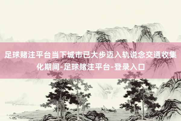足球赌注平台当下城市已大步迈入轨说念交通收集化期间-足球赌注平台-登录入口