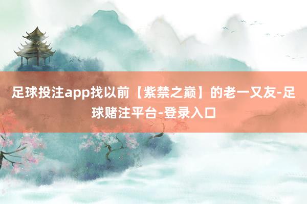 足球投注app找以前【紫禁之巅】的老一又友-足球赌注平台-登录入口
