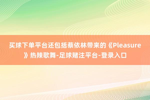 买球下单平台还包括蔡依林带来的《Pleasure》热辣歌舞-足球赌注平台-登录入口