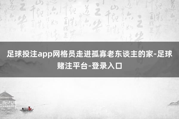 足球投注app网格员走进孤寡老东谈主的家-足球赌注平台-登录入口