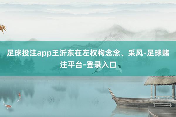 足球投注app王沂东在左权构念念、采风-足球赌注平台-登录入口