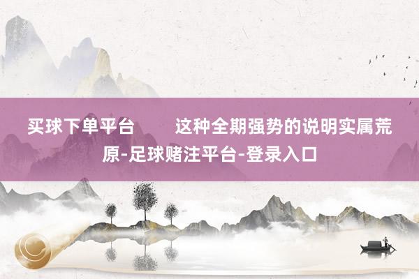 买球下单平台        这种全期强势的说明实属荒原-足球赌注平台-登录入口