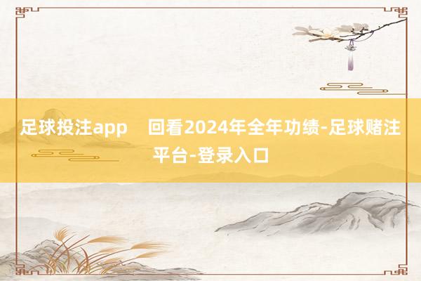 足球投注app    回看2024年全年功绩-足球赌注平台-登录入口