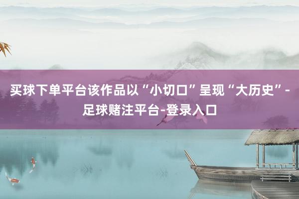 买球下单平台该作品以“小切口”呈现“大历史”-足球赌注平台-登录入口