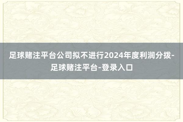 足球赌注平台公司拟不进行2024年度利润分拨-足球赌注平台-登录入口