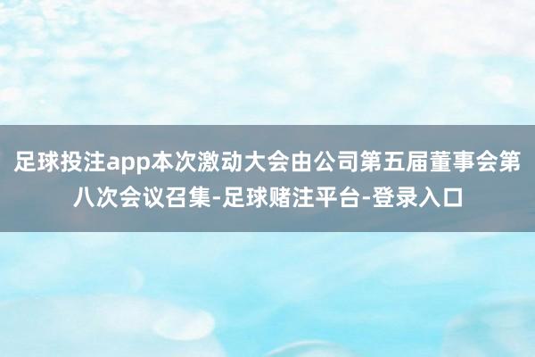 足球投注app本次激动大会由公司第五届董事会第八次会议召集-足球赌注平台-登录入口