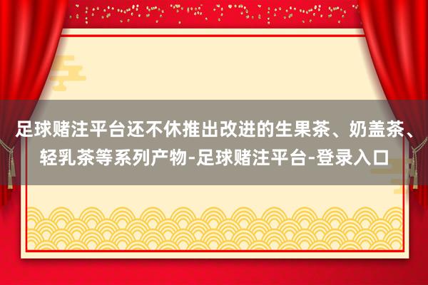 足球赌注平台还不休推出改进的生果茶、奶盖茶、轻乳茶等系列产物-足球赌注平台-登录入口