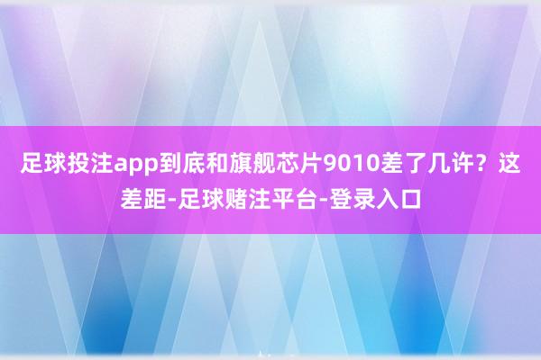 足球投注app到底和旗舰芯片9010差了几许？这差距-足球赌注平台-登录入口