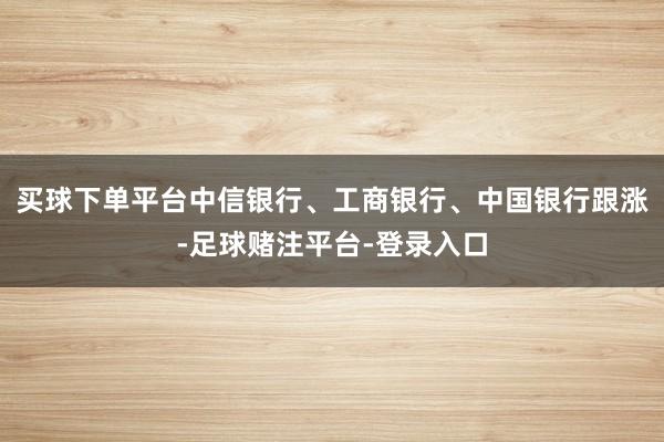 买球下单平台中信银行、工商银行、中国银行跟涨-足球赌注平台-登录入口