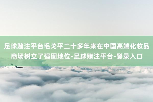 足球赌注平台毛戈平二十多年来在中国高端化妆品商场树立了强固地位-足球赌注平台-登录入口