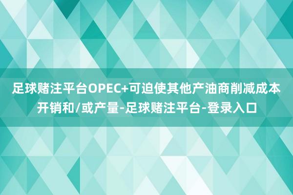 足球赌注平台OPEC+可迫使其他产油商削减成本开销和/或产量-足球赌注平台-登录入口
